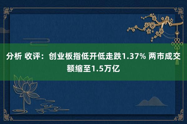 分析 收评：创业板指低开低走跌1.37% 两市成交额缩至1.5万亿