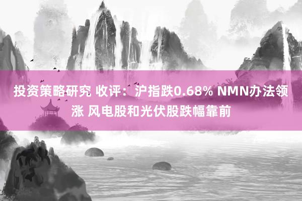 投资策略研究 收评：沪指跌0.68% NMN办法领涨 风电股和光伏股跌幅靠前