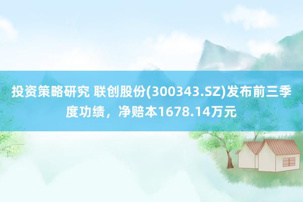 投资策略研究 联创股份(300343.SZ)发布前三季度功绩，净赔本1678.14万元