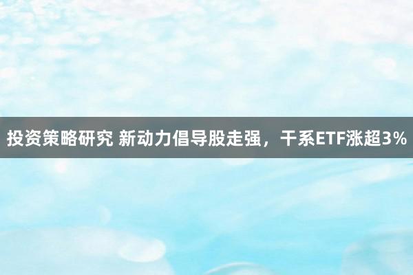 投资策略研究 新动力倡导股走强，干系ETF涨超3%