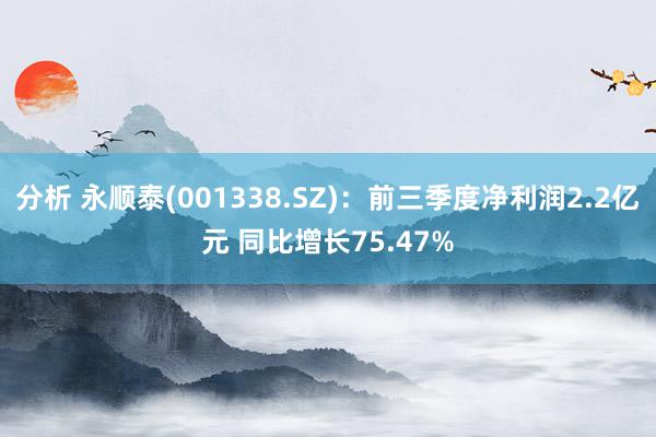 分析 永顺泰(001338.SZ)：前三季度净利润2.2亿元 同比增长75.47%