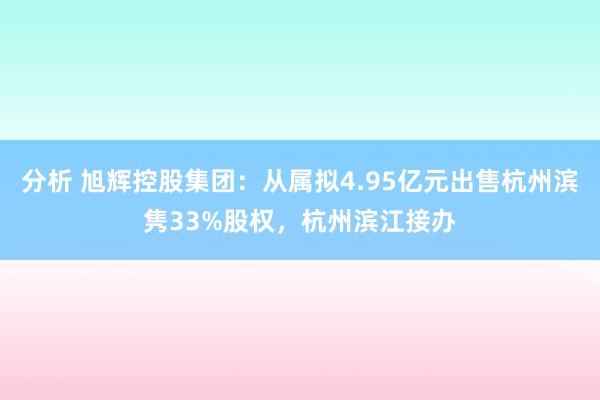 分析 旭辉控股集团：从属拟4.95亿元出售杭州滨隽33%股权，杭州滨江接办