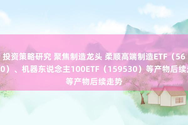 投资策略研究 聚焦制造龙头 柔顺高端制造ETF（562910）、机器东说念主100ETF（159530）等产物后续走势