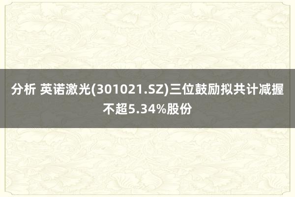 分析 英诺激光(301021.SZ)三位鼓励拟共计减握不超5.34%股份