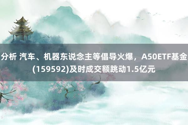 分析 汽车、机器东说念主等倡导火爆，A50ETF基金(159592)及时成交额跳动1.5亿元