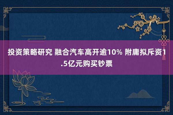 投资策略研究 融合汽车高开逾10% 附庸拟斥资1.5亿元购买钞票