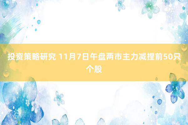 投资策略研究 11月7日午盘两市主力减捏前50只个股