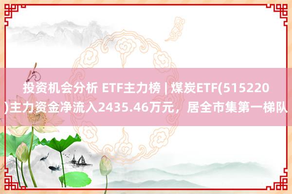 投资机会分析 ETF主力榜 | 煤炭ETF(515220)主力资金净流入2435.46万元，居全市集第一梯队