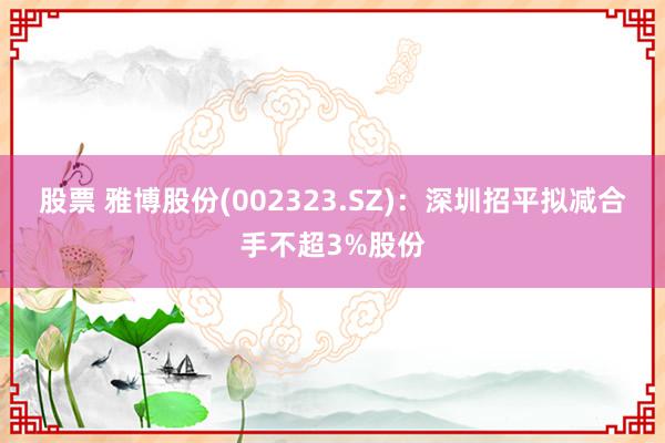 股票 雅博股份(002323.SZ)：深圳招平拟减合手不超3%股份