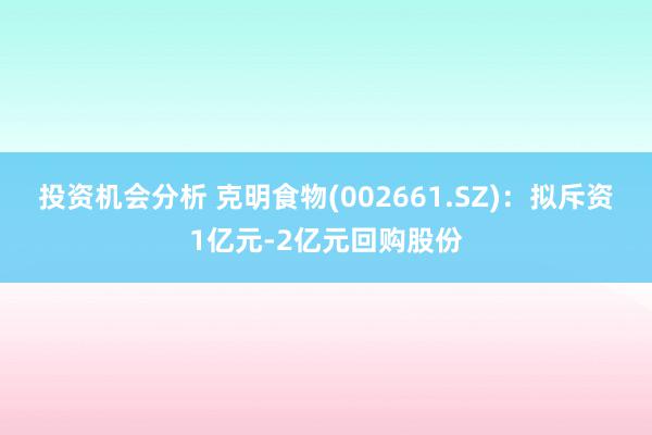 投资机会分析 克明食物(002661.SZ)：拟斥资1亿元-2亿元回购股份