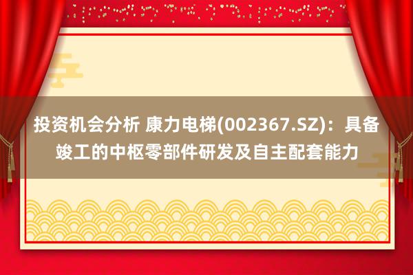 投资机会分析 康力电梯(002367.SZ)：具备竣工的中枢零部件研发及自主配套能力