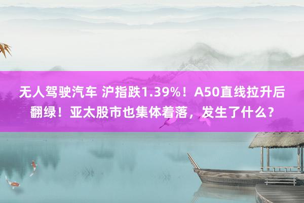 无人驾驶汽车 沪指跌1.39%！A50直线拉升后翻绿！亚太股市也集体着落，发生了什么？