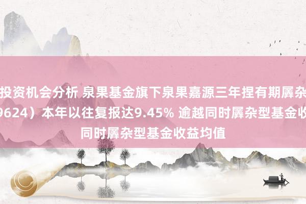 投资机会分析 泉果基金旗下泉果嘉源三年捏有期羼杂A（019624）本年以往复报达9.45% 逾越同时羼杂型基金收益均值