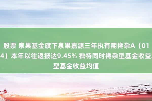 股票 泉果基金旗下泉果嘉源三年执有期搀杂A（019624）本年以往返报达9.45% 独特同时搀杂型基金收益均值