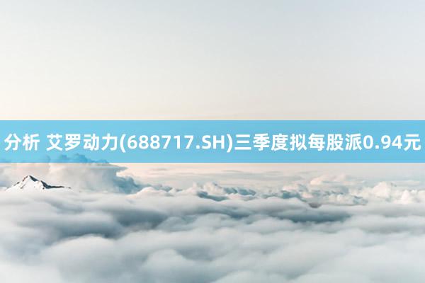 分析 艾罗动力(688717.SH)三季度拟每股派0.94元