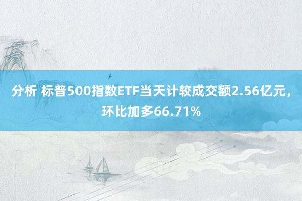 分析 标普500指数ETF当天计较成交额2.56亿元，环比加多66.71%