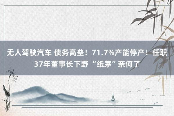 无人驾驶汽车 债务高垒！71.7%产能停产！任职37年董事长下野 “纸茅”奈何了