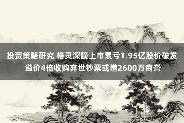 投资策略研究 格灵深瞳上市累亏1.95亿股价破发 溢价4倍收购弃世钞票或增2600万商誉