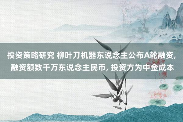 投资策略研究 柳叶刀机器东说念主公布A轮融资, 融资额数千万东说念主民币, 投资方为中金成本