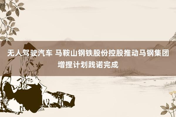 无人驾驶汽车 马鞍山钢铁股份控股推动马钢集团增捏计划践诺完成