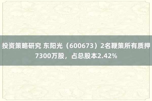 投资策略研究 东阳光（600673）2名鞭策所有质押7300万股，占总股本2.42%