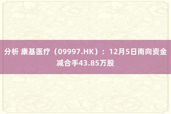 分析 康基医疗（09997.HK）：12月5日南向资金减合手43.85万股