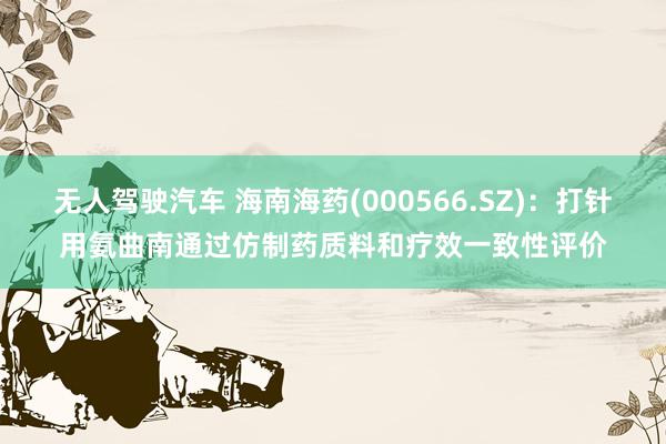 无人驾驶汽车 海南海药(000566.SZ)：打针用氨曲南通过仿制药质料和疗效一致性评价