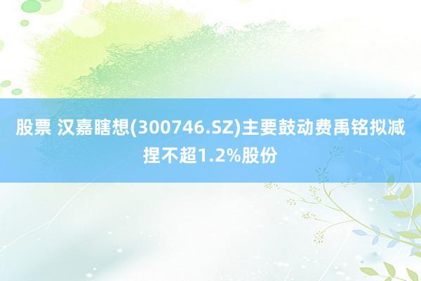 股票 汉嘉瞎想(300746.SZ)主要鼓动费禹铭拟减捏不超1.2%股份