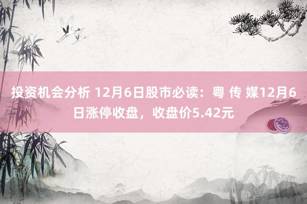 投资机会分析 12月6日股市必读：粤 传 媒12月6日涨停收盘，收盘价5.42元