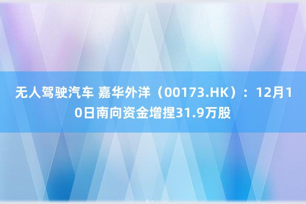 无人驾驶汽车 嘉华外洋（00173.HK）：12月10日南向资金增捏31.9万股