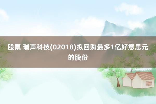 股票 瑞声科技(02018)拟回购最多1亿好意思元的股份