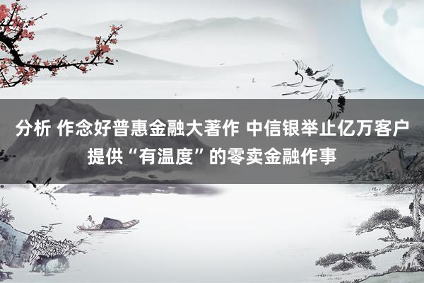 分析 作念好普惠金融大著作 中信银举止亿万客户提供“有温度”的零卖金融作事