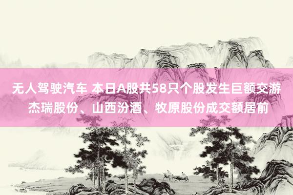 无人驾驶汽车 本日A股共58只个股发生巨额交游 杰瑞股份、山西汾酒、牧原股份成交额居前