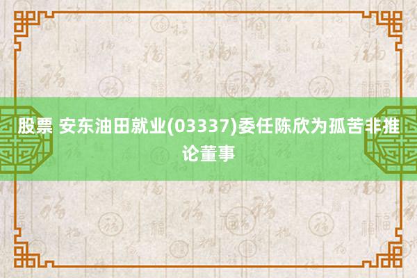 股票 安东油田就业(03337)委任陈欣为孤苦非推论董事