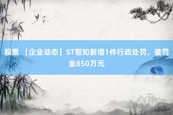 股票 【企业动态】ST智知新增1件行政处罚，被罚金850万元