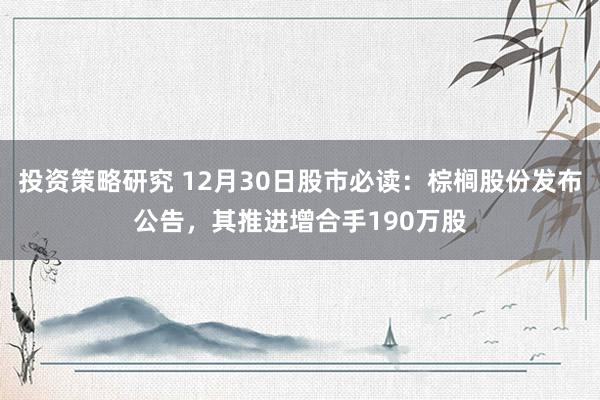 投资策略研究 12月30日股市必读：棕榈股份发布公告，其推进增合手190万股