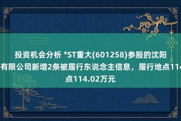 投资机会分析 *ST重大(601258)参股的沈阳重大置业有限公司新增2条被履行东说念主信息，履行地点114.02万元