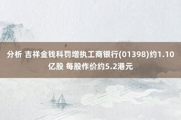 分析 吉祥金钱科罚增执工商银行(01398)约1.10亿股 每股作价约5.2港元