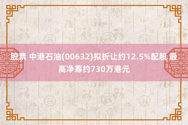 股票 中港石油(00632)拟折让约12.5%配股 最高净筹约730万港元