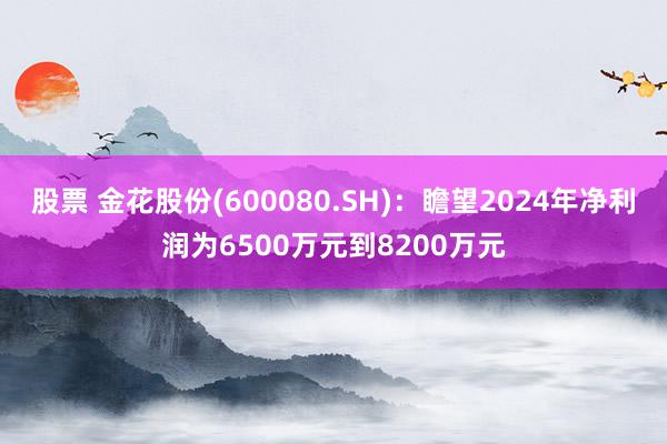 股票 金花股份(600080.SH)：瞻望2024年净利润为6500万元到8200万元