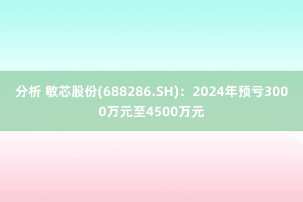 分析 敏芯股份(688286.SH)：2024年预亏3000万元至4500万元