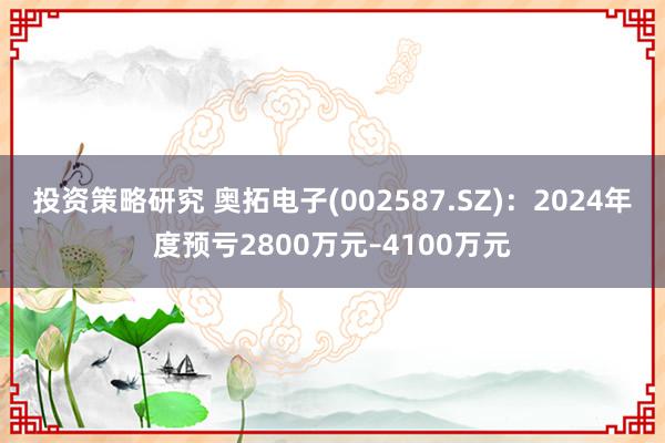 投资策略研究 奥拓电子(002587.SZ)：2024年度预亏2800万元–4100万元