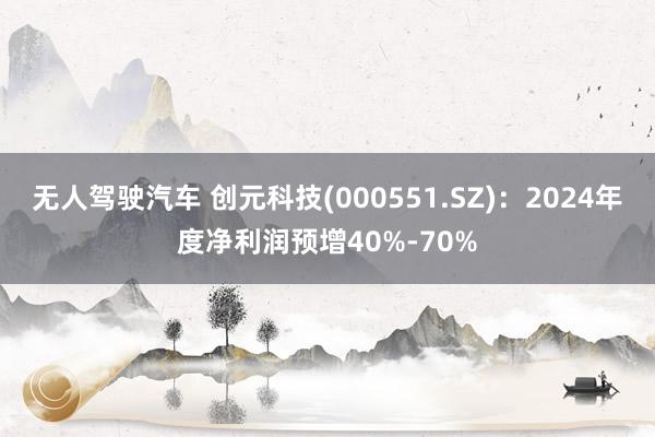 无人驾驶汽车 创元科技(000551.SZ)：2024年度净利润预增40%-70%