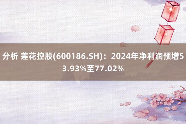 分析 莲花控股(600186.SH)：2024年净利润预增53.93%至77.02%