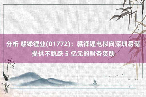 分析 赣锋锂业(01772)：赣锋锂电拟向深圳易储提供不跳跃 5 亿元的财务资助