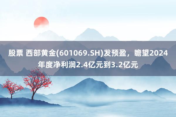 股票 西部黄金(601069.SH)发预盈，瞻望2024年度净利润2.4亿元到3.2亿元