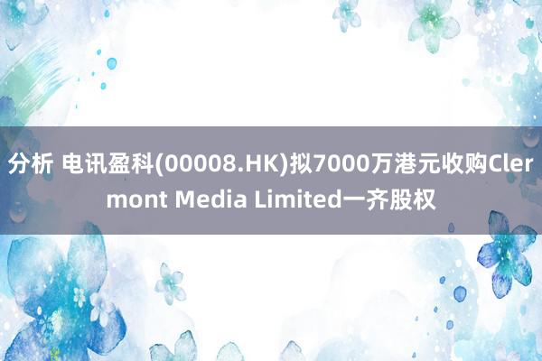 分析 电讯盈科(00008.HK)拟7000万港元收购Clermont Media Limited一齐股权