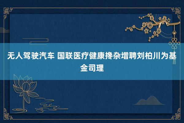 无人驾驶汽车 国联医疗健康搀杂增聘刘柏川为基金司理