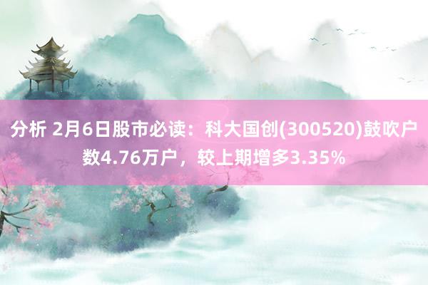 分析 2月6日股市必读：科大国创(300520)鼓吹户数4.76万户，较上期增多3.35%