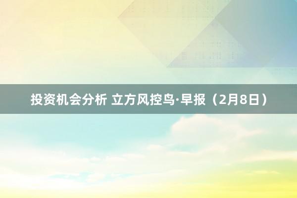 投资机会分析 立方风控鸟·早报（2月8日）